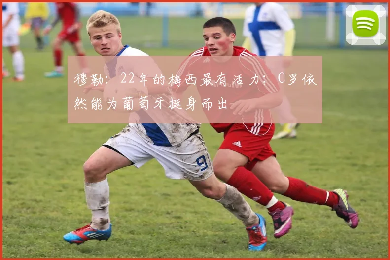 穆勒：22年的梅西最有活力；C罗依然能为葡萄牙挺身而出