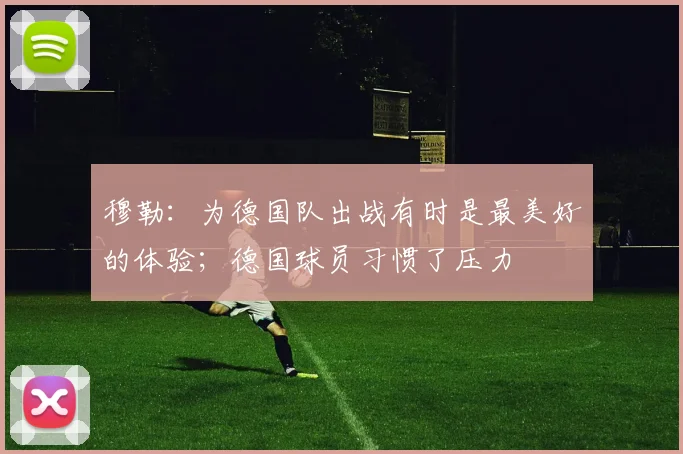 穆勒：为德国队出战有时是最美好的体验；德国球员习惯了压力