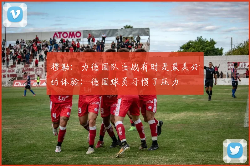 穆勒：为德国队出战有时是最美好的体验；德国球员习惯了压力