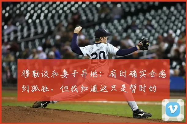 穆勒谈和妻子异地：有时确实会感到孤独，但我知道这只是暂时的