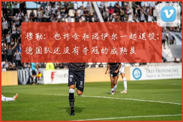 穆勒：也许会和诺伊尔一起退役；德国队还没有夺冠的成熟度