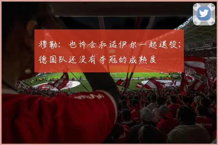 穆勒：也许会和诺伊尔一起退役；德国队还没有夺冠的成熟度